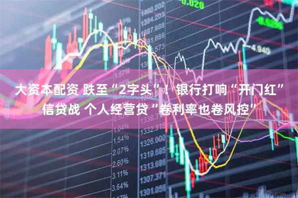 大资本配资 跌至“2字头”！银行打响“开门红”信贷战 个人经营贷“卷利率也卷风控”