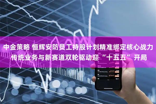 中金策略 恒辉安防员工持股计划精准绑定核心战力 传统业务与新赛道双轮驱动迎 “十五五” 开局