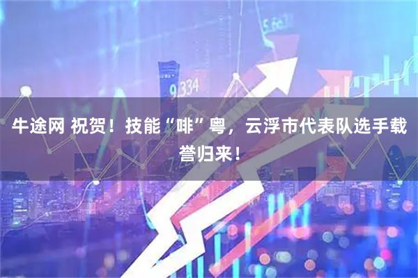 牛途网 祝贺！技能“啡”粤，云浮市代表队选手载誉归来！