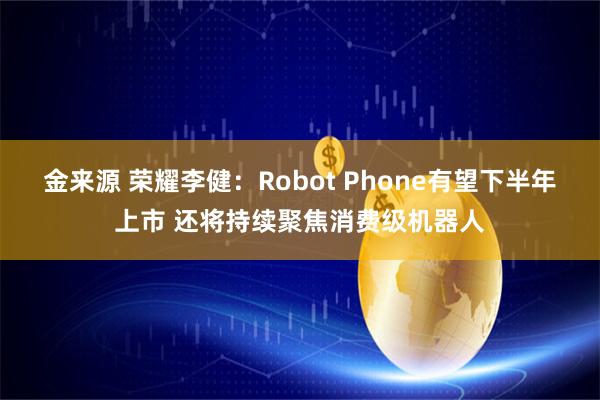 金来源 荣耀李健：Robot Phone有望下半年上市 还将持续聚焦消费级机器人