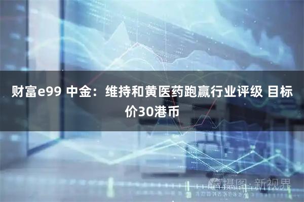 财富e99 中金：维持和黄医药跑赢行业评级 目标价30港币