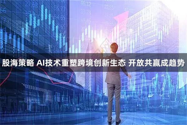 股海策略 AI技术重塑跨境创新生态 开放共赢成趋势