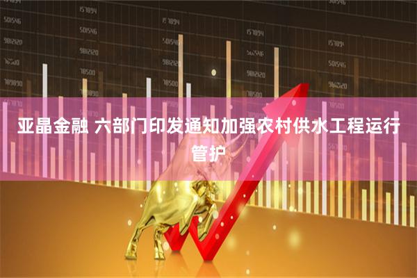 亚晶金融 六部门印发通知加强农村供水工程运行管护